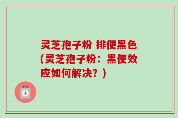 灵芝孢子粉 排便黑色(灵芝孢子粉：黑便效应如何解决？)
