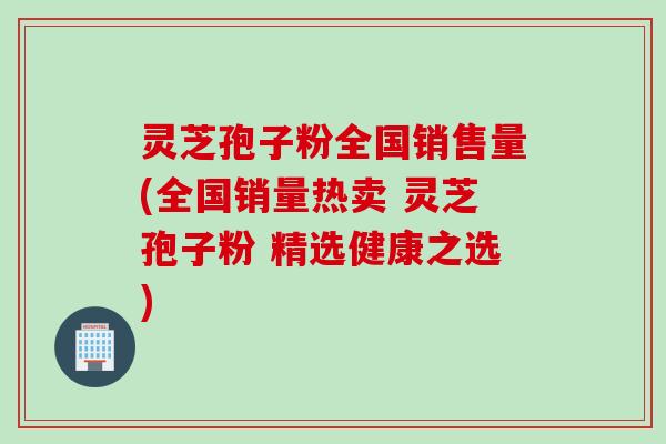 灵芝孢子粉全国销售量(全国销量热卖 灵芝孢子粉 精选健康之选)