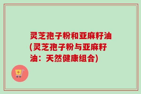 灵芝孢子粉和亚麻籽油(灵芝孢子粉与亚麻籽油：天然健康组合)