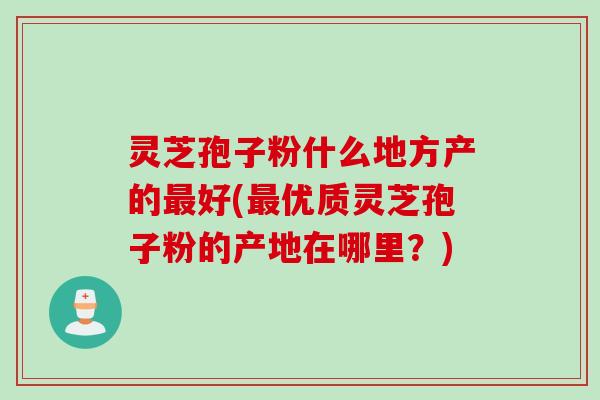 灵芝孢子粉什么地方产的最好(最优质灵芝孢子粉的产地在哪里？)