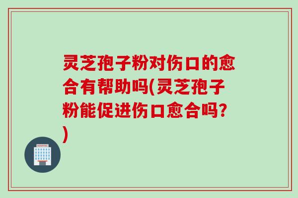 灵芝孢子粉对伤口的愈合有帮助吗(灵芝孢子粉能促进伤口愈合吗？)