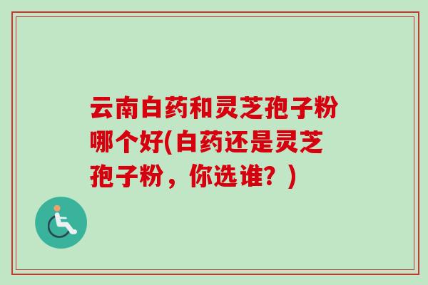 云南白药和灵芝孢子粉哪个好(白药还是灵芝孢子粉，你选谁？)