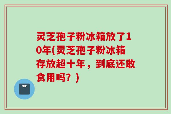 灵芝孢子粉冰箱放了10年(灵芝孢子粉冰箱存放超十年,到底还敢食用吗?) 灵芝孢子粉冰箱放了10年(灵芝孢子粉冰箱存放超十年,到底还敢食用吗?)