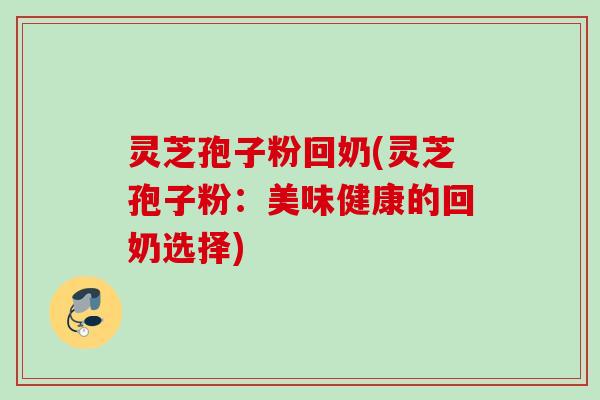 灵芝孢子粉回奶(灵芝孢子粉：美味健康的回奶选择)