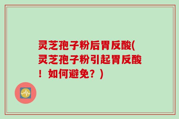 灵芝孢子粉后胃反酸(灵芝孢子粉引起胃反酸！如何避免？)