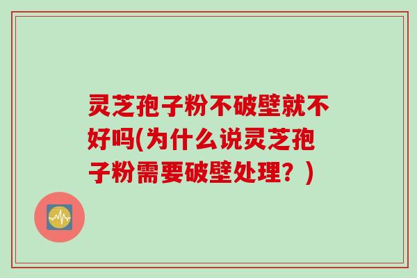 灵芝孢子粉不破壁就不好吗(为什么说灵芝孢子粉需要破壁处理？)