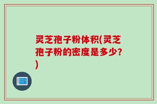 灵芝孢子粉体积(灵芝孢子粉的密度是多少?) 灵芝孢子粉体积(灵芝孢子粉的密度是多少?)