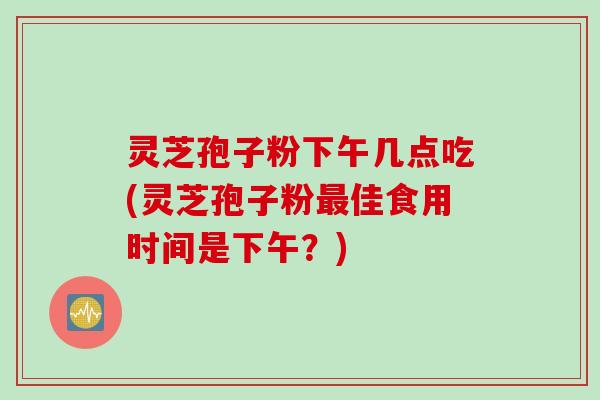 灵芝孢子粉下午几点吃(灵芝孢子粉最佳食用时间是下午？)
