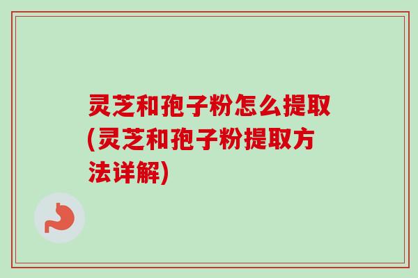 灵芝和孢子粉怎么提取(灵芝和孢子粉提取方法详解)
