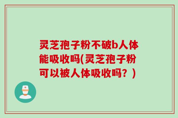灵芝孢子粉不破b人体能吸收吗(灵芝孢子粉可以被人体吸收吗？)