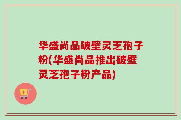 华盛尚品破壁灵芝孢子粉(华盛尚品推出破壁灵芝孢子粉产品)
