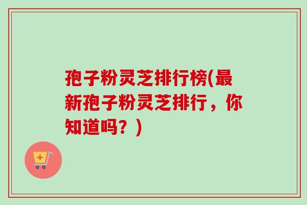 孢子粉灵芝排行榜(新孢子粉灵芝排行,你知道吗?) 孢子粉灵芝排行榜(新孢子粉灵芝排行,你知道吗?)