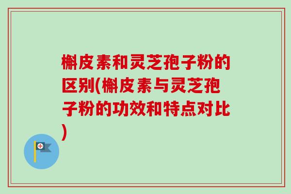 槲皮素和灵芝孢子粉的区别(槲皮素与灵芝孢子粉的功效和特点对比)
