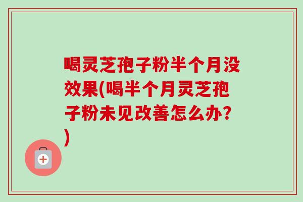 喝灵芝孢子粉半个月没效果(喝半个月灵芝孢子粉未见改善怎么办？)