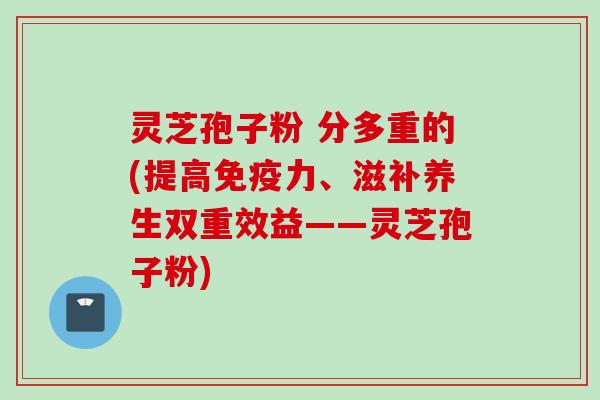 灵芝孢子粉 分多重的(提高免疫力、滋补养生双重效益——灵芝孢子粉)