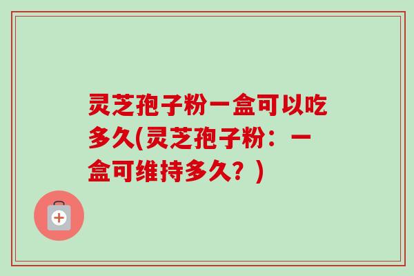 灵芝孢子粉一盒可以吃多久(灵芝孢子粉：一盒可维持多久？)