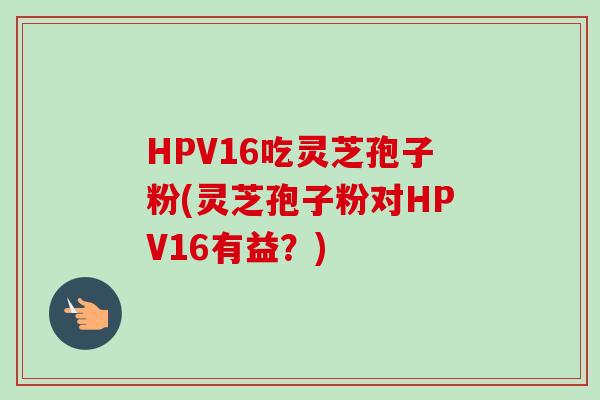 HPV16吃灵芝孢子粉(灵芝孢子粉对HPV16有益？)