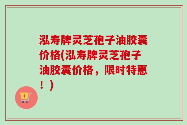 泓寿牌灵芝孢子油胶囊价格(泓寿牌灵芝孢子油胶囊价格，限时特惠！)