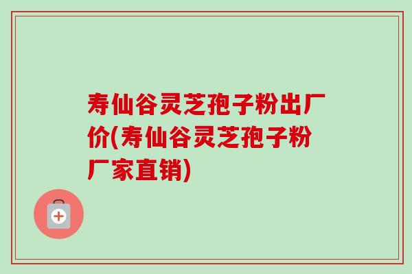寿仙谷灵芝孢子粉出厂价(寿仙谷灵芝孢子粉厂家直销)