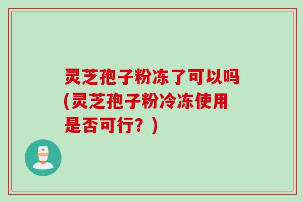 灵芝孢子粉冻了可以吗(灵芝孢子粉冷冻使用是否可行？)