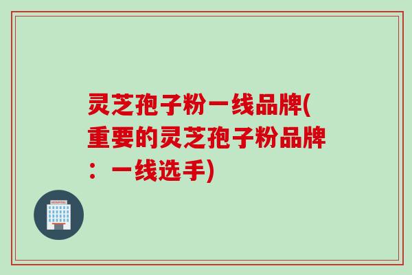 灵芝孢子粉一线品牌(重要的灵芝孢子粉品牌：一线选手)