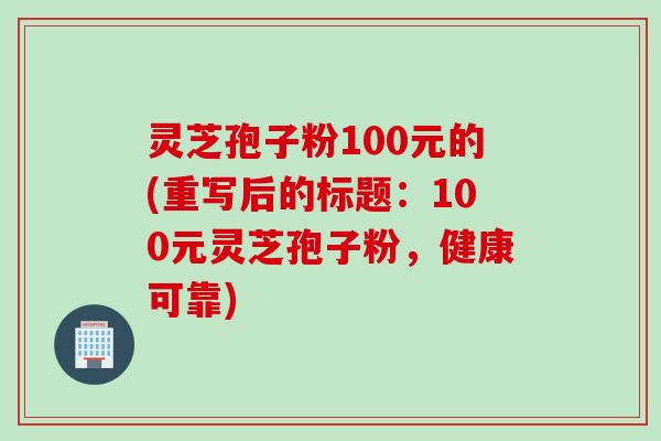 灵芝孢子粉100元的(重写后的标题：100元灵芝孢子粉，健康可靠)