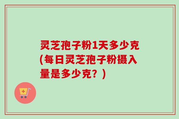 灵芝孢子粉1天多少克(每日灵芝孢子粉摄入量是多少克？)