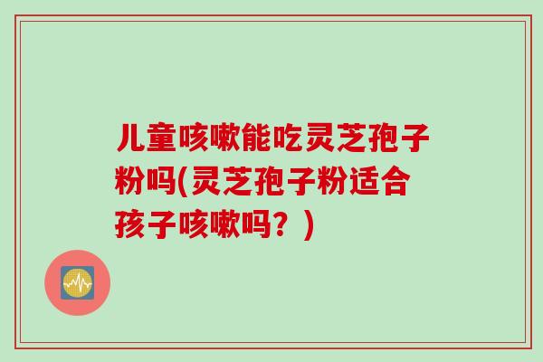 儿童咳嗽能吃灵芝孢子粉吗(灵芝孢子粉适合孩子咳嗽吗？)
