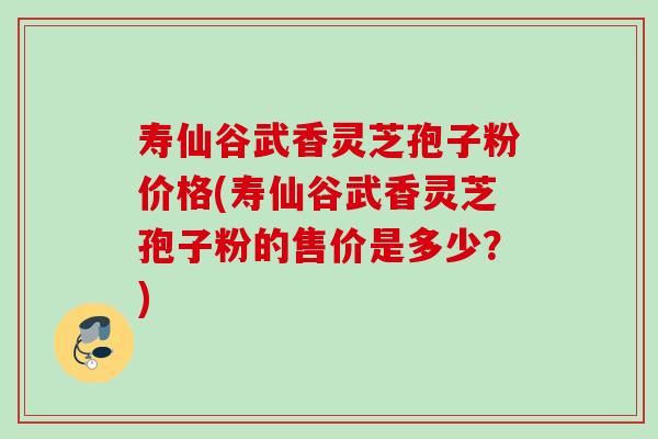 寿仙谷武香灵芝孢子粉价格(寿仙谷武香灵芝孢子粉的售价是多少？)