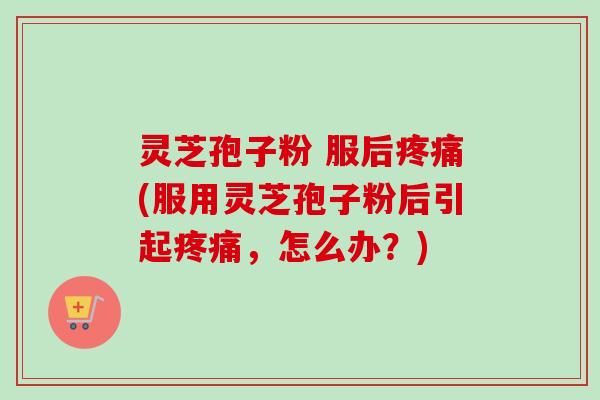 灵芝孢子粉 服后疼痛(服用灵芝孢子粉后引起疼痛，怎么办？)