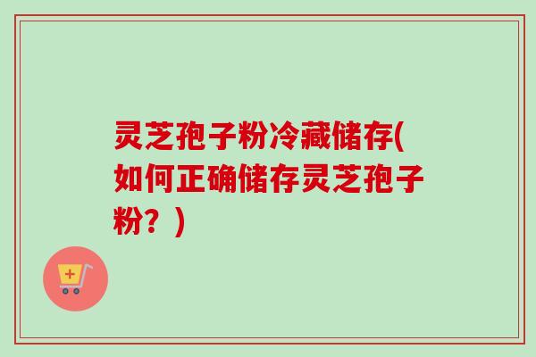 灵芝孢子粉冷藏储存(如何正确储存灵芝孢子粉？)