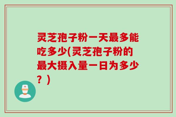 灵芝孢子粉一天多能吃多少(灵芝孢子粉的大摄入量一日为多少？)