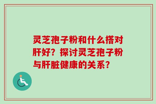灵芝孢子粉和什么搭对肝好？探讨灵芝孢子粉与肝脏健康的关系？