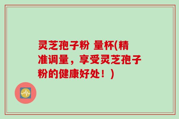 灵芝孢子粉 量杯(精准调量,享受灵芝孢子粉的健康好处!) 灵芝孢子粉 量杯(精准调量,享受灵芝孢子粉的健康好处!)