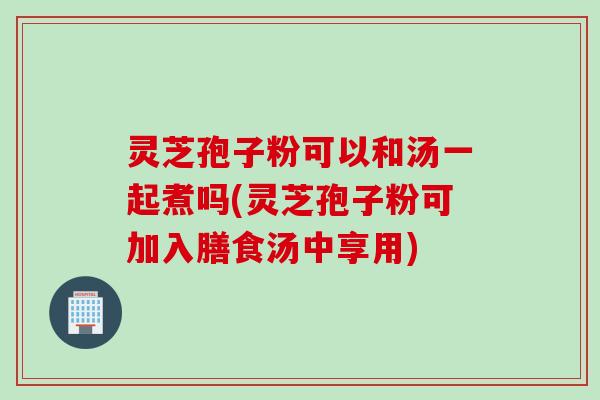 灵芝孢子粉可以和汤一起煮吗(灵芝孢子粉可加入膳食汤中享用)