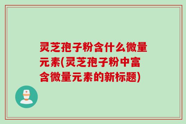 灵芝孢子粉含什么微量元素(灵芝孢子粉中富含微量元素的新标题)