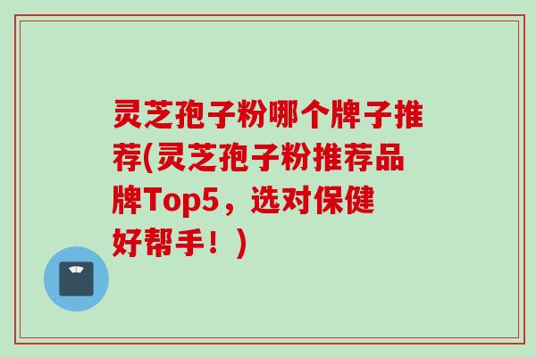 灵芝孢子粉哪个牌子推荐(灵芝孢子粉推荐品牌Top5，选对保健好帮手！)