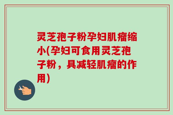 灵芝孢子粉孕妇肌瘤缩小(孕妇可食用灵芝孢子粉，具减轻肌瘤的作用)