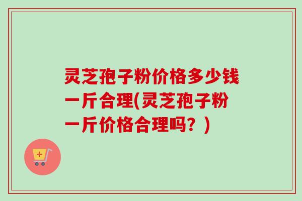 灵芝孢子粉价格多少钱一斤合理(灵芝孢子粉一斤价格合理吗？)