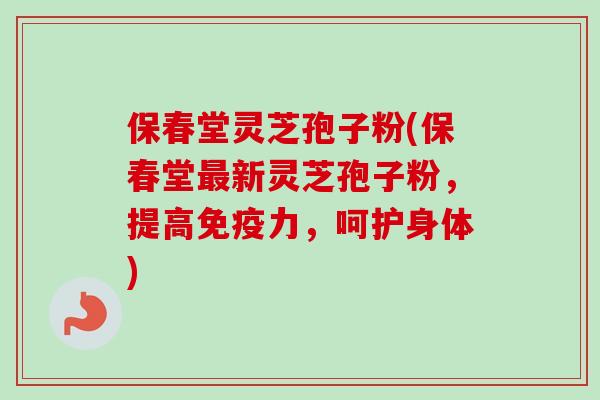 保春堂灵芝孢子粉(保春堂新灵芝孢子粉，提高免疫力，呵护身体)