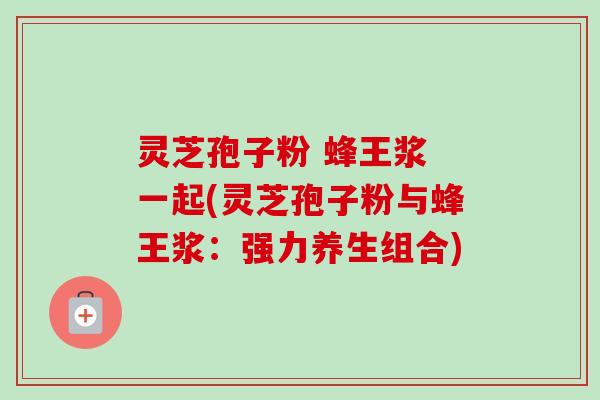 灵芝孢子粉 蜂王浆 一起(灵芝孢子粉与蜂王浆：强力养生组合)
