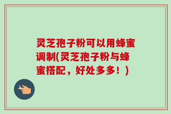 灵芝孢子粉可以用蜂蜜调制(灵芝孢子粉与蜂蜜搭配，好处多多！)