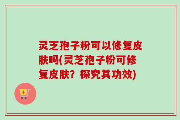 灵芝孢子粉可以修复吗(灵芝孢子粉可修复?探究其功效) 灵芝孢子粉可以修复吗(灵芝孢子粉可修复?探究其功效)