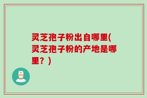 灵芝孢子粉出自哪里(灵芝孢子粉的产地是哪里？)
