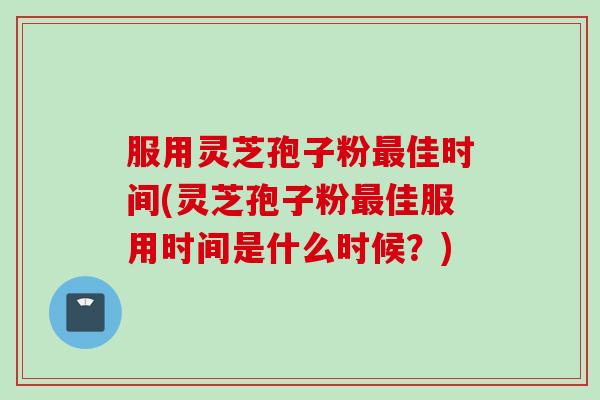服用灵芝孢子粉最佳时间(灵芝孢子粉最佳服用时间是什么时候？)