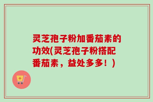 灵芝孢子粉加番茄素的功效(灵芝孢子粉搭配番茄素，益处多多！)