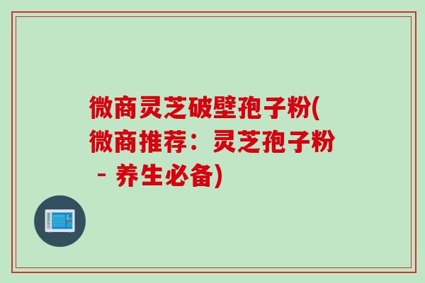 微商灵芝破壁孢子粉(微商推荐：灵芝孢子粉 - 养生必备)