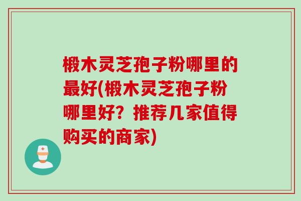 椴木灵芝孢子粉哪里的最好(椴木灵芝孢子粉哪里好？推荐几家值得购买的商家)