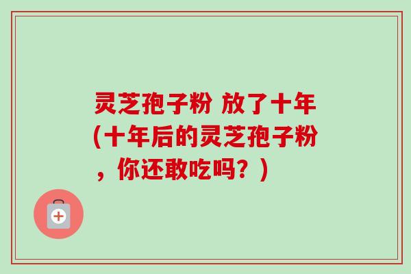 灵芝孢子粉 放了十年(十年后的灵芝孢子粉，你还敢吃吗？)