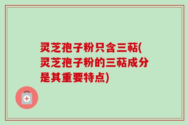 灵芝孢子粉只含三萜(灵芝孢子粉的三萜成分是其重要特点)
